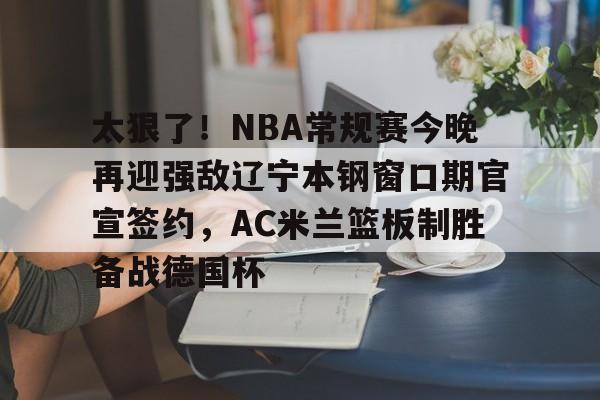 爱游戏官网主页-太狠了！NBA常规赛今晚再迎强敌辽宁本钢窗口期官宣签约，AC米兰篮板制胜备战德国杯的简单介绍